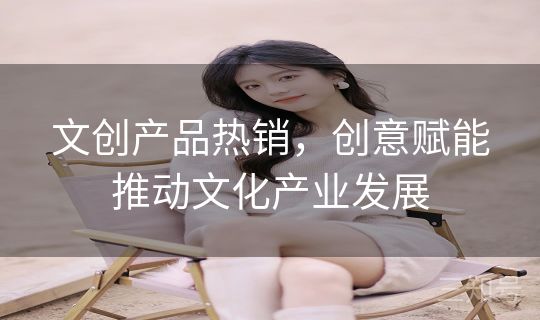 文创产品热销,创意赋能推动文化产业发展 文创产品热销,创意赋能推动文化产业发展