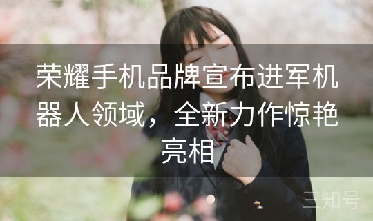 荣耀手机品牌宣布进军机器人领域，全新力作惊艳亮相