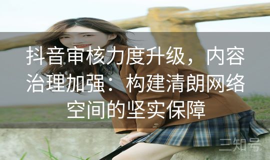 抖音审核力度升级，内容治理加强：构建清朗网络空间的坚实保障