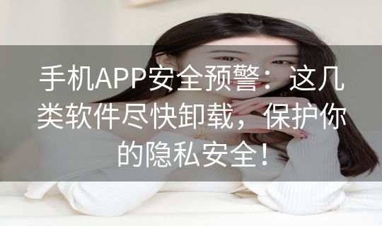 手机APP安全预警：这几类软件尽快卸载，保护你的隐私安全！
