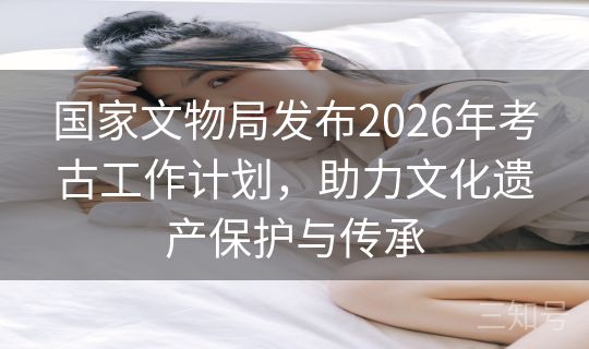 国家文物局发布2026年考古工作计划，助力文化遗产保护与传承