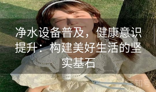 净水设备普及，健康意识提升：构建美好生活的坚实基石