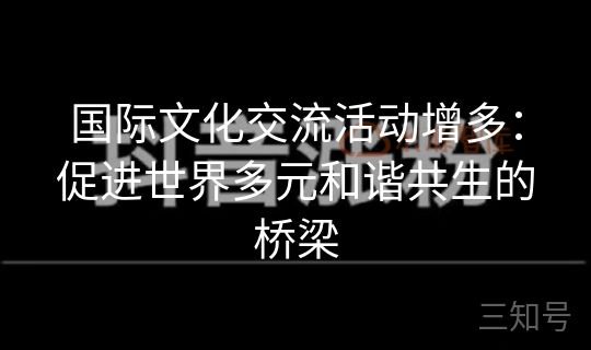国际文化交流活动增多：促进世界多元和谐共生的桥梁