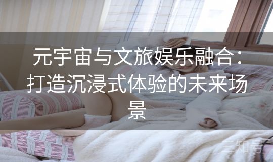 元宇宙与文旅娱乐融合:打造沉浸式体验的未来场景 元宇宙与文旅娱乐融合:打造沉浸式体验的未来场景