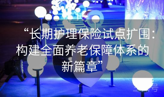 “长期护理保险试点扩围：构建全面养老保障体系的新篇章”