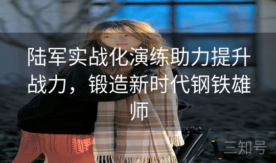 陆军实战化演练助力提升战力，锻造新时代钢铁雄师