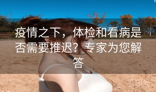 疫情之下，体检和看病是否需要推迟？专家为您解答