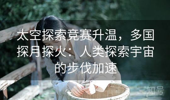太空探索竞赛升温，多国探月探火：人类探索宇宙的步伐加速