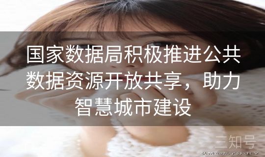 国家数据局积极推进公共数据资源开放共享，助力智慧城市建设