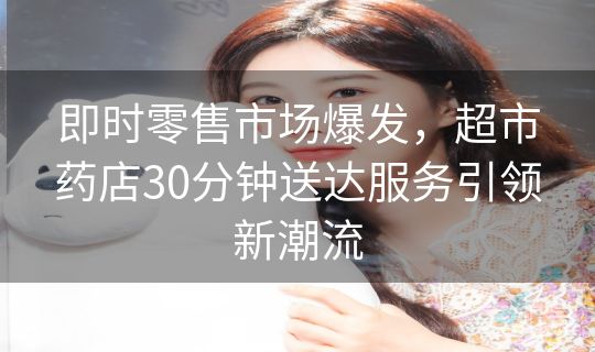 即时零售市场爆发，超市药店30分钟送达服务引领新潮流