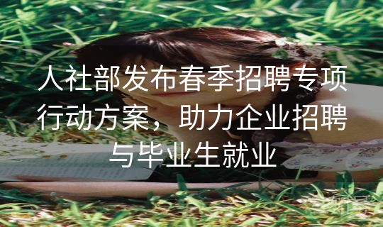 人社部发布春季招聘专项行动方案，助力企业招聘与毕业生就业