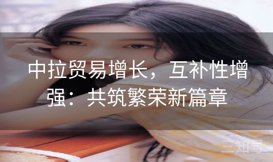 中拉贸易增长，互补性增强：共筑繁荣新篇章