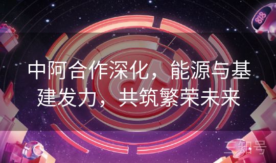 中阿合作深化,能源与基建发力,共筑繁荣未来 中阿合作深化,能源与基建发力,共筑繁荣未来