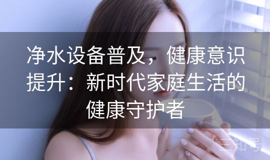 净水设备普及，健康意识提升：新时代家庭生活的健康守护者