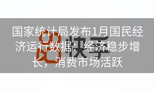 国家统计局发布1月国民经济运行数据：经济稳步增长，消费市场活跃