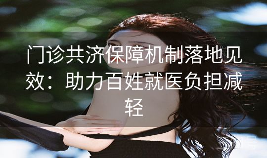 门诊共济保障机制落地见效:助力百姓就医负担减轻 门诊共济保障机制落地见效:助力百姓就医负担减轻