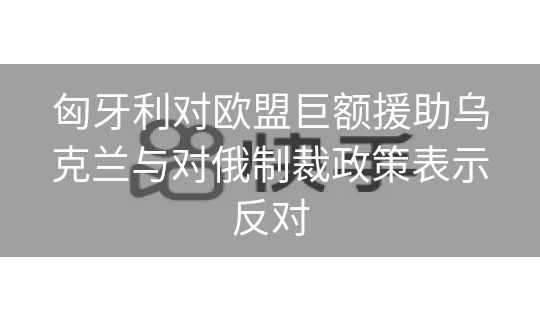 匈牙利对欧盟巨额援助乌克兰与对俄制裁政策表示反对