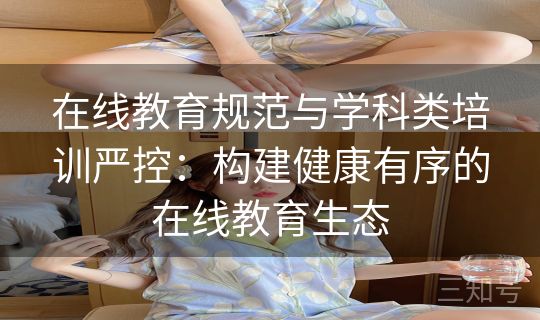 在线教育规范与学科类培训严控：构建健康有序的在线教育生态