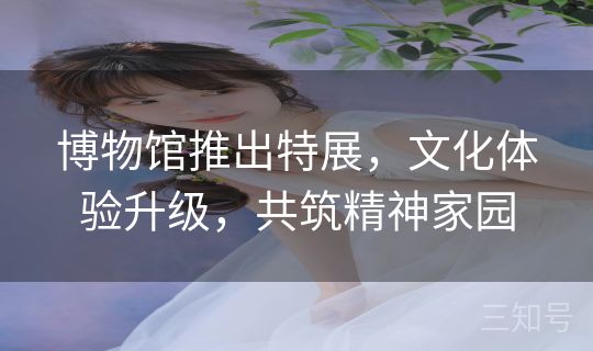 博物馆推出特展，文化体验升级，共筑精神家园