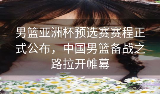 男篮亚洲杯预选赛赛程正式公布，中国男篮备战之路拉开帷幕