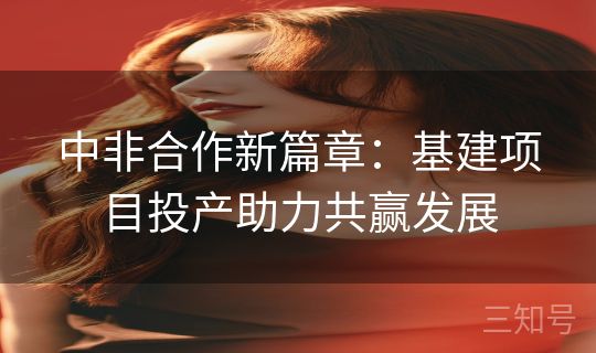 中非合作新篇章：基建项目投产助力共赢发展