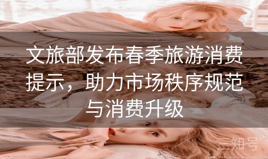 文旅部发布春季旅游消费提示，助力市场秩序规范与消费升级