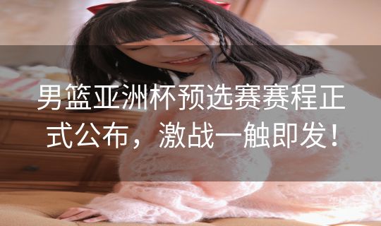 男篮亚洲杯预选赛赛程正式公布，激战一触即发！