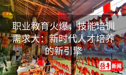 职业教育火爆,技能培训需求大:新时代人才培养的新引擎 职业教育火爆,技能培训需求大:新时代人才培养的新引擎