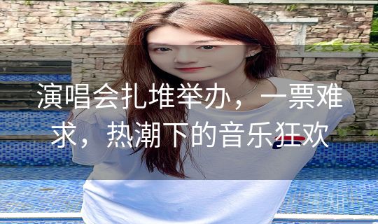 演唱会扎堆举办,一票难求,热潮下的音乐狂欢 演唱会扎堆举办,一票难求,热潮下的音乐狂欢