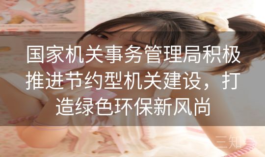 国家机关事务管理局积极推进节约型机关建设,打造绿色环保新风尚 国家机关事务管理局积极推进节约型机关建设,打造绿色环保新风尚