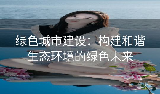 绿色城市建设：构建和谐生态环境的绿色未来
