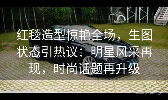 红毯造型惊艳全场，生图状态引热议：明星风采再现，时尚话题再升级