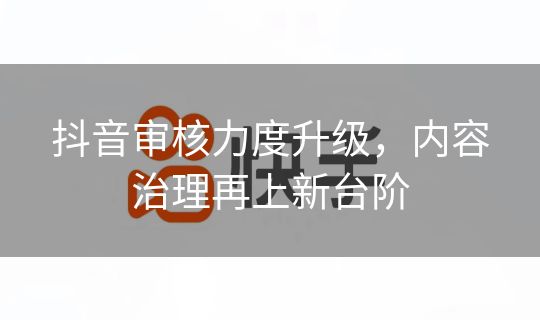 抖音审核力度升级，内容治理再上新台阶