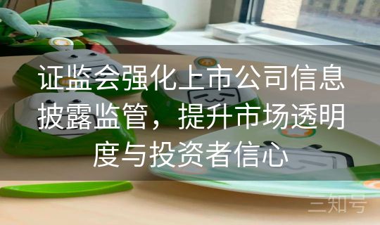 证监会强化上市公司信息披露监管，提升市场透明度与投资者信心