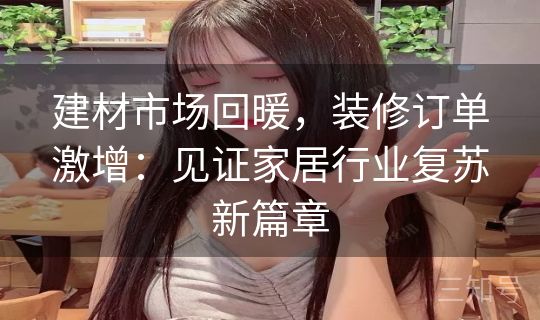 建材市场回暖,装修订单激增:见证家居行业复苏新篇章 建材市场回暖,装修订单激增:见证家居行业复苏新篇章