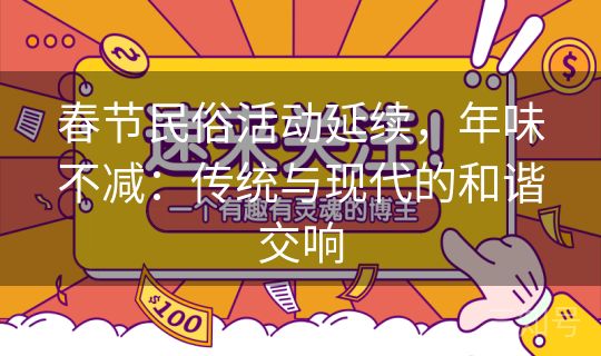 春节民俗活动延续，年味不减：传统与现代的和谐交响