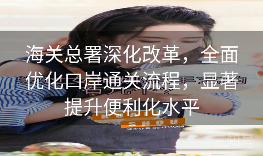 海关总署深化改革，全面优化口岸通关流程，显著提升便利化水平