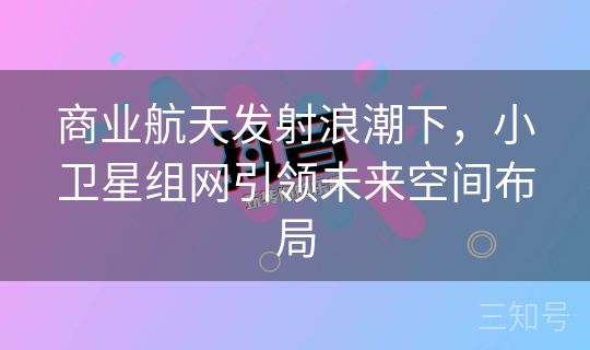 商业航天发射浪潮下，小卫星组网引领未来空间布局