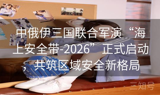 中俄伊三国联合军演“海上安全带-2026”正式启动，共筑区域安全新格局