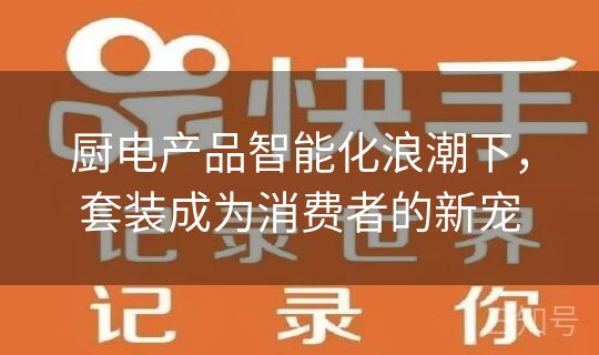 厨电产品智能化浪潮下，套装成为消费者的新宠