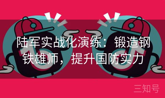 陆军实战化演练：锻造钢铁雄师，提升国防实力