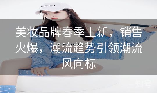 美妆品牌春季上新,销售火爆,潮流趋势引领潮流风向标 美妆品牌春季上新,销售火爆,潮流趋势引领潮流风向标