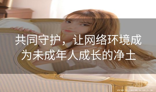 共同守护，让网络环境成为未成年人成长的净土
