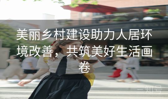美丽乡村建设助力人居环境改善,共筑美好生活画卷 美丽乡村建设助力人居环境改善,共筑美好生活画卷