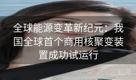 全球能源变革新纪元:我国全球首个商用核聚变装置成功试运行 全球能源变革新纪元:我国全球首个商用核聚变装置成功试运行
