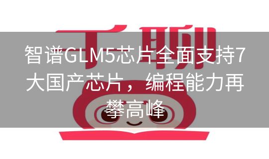 智谱GLM5芯片全面支持7大国产芯片,编程能力再攀高峰 智谱GLM5芯片全面支持7大国产芯片,编程能力再攀高峰