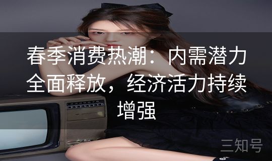 春季消费热潮:内需潜力全面释放,经济活力持续增强 春季消费热潮:内需潜力全面释放,经济活力持续增强