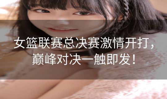 女篮联赛总决赛激情开打,巅峰对决一触即发! 女篮联赛总决赛激情开打,巅峰对决一触即发!