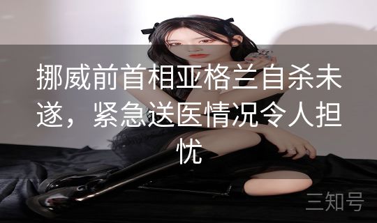 挪威前首相亚格兰自杀未遂，紧急送医情况令人担忧