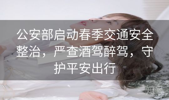 公安部启动春季交通安全整治,严查酒驾醉驾,守护平安出行 公安部启动春季交通安全整治,严查酒驾醉驾,守护平安出行